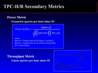TPC-H/R Secondary Metrics
Power Metric
Geometric queries per hour times SF
Throughput Metric
Linear queries per hour times SF
24
22
1
2
1
)0,()0,(
3600
@
∏ ∏
=
=
=
=
•
•
=
i
i
j
j
jRIiQI
SF
SizePower
where
QI(i,0) ≡ Timing Interval for Query i, stream 0
RI(j,0) ≡ Timing Interval for refresh function RFj
SF ≡ Scale Factor
 