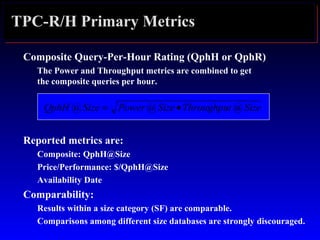 TPC-R/H Primary Metrics
Composite Query-Per-Hour Rating (QphH or QphR)
The Power and Throughput metrics are combined to get
the composite queries per hour.
Reported metrics are:
Composite: QphH@Size
Price/Performance: $/QphH@Size
Availability Date
Comparability:
Results within a size category (SF) are comparable.
Comparisons among different size databases are strongly discouraged.
SizeThroughputSizePowerSizeQphH @@@ •=
 