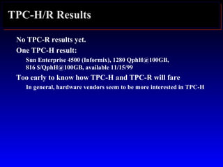 TPC-H/R Results
No TPC-R results yet.
One TPC-H result:
Sun Enterprise 4500 (Informix), 1280 QphH@100GB,
816 $/QphH@100GB, available 11/15/99
Too early to know how TPC-H and TPC-R will fare
In general, hardware vendors seem to be more interested in TPC-H
 
