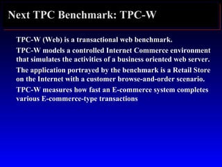 Next TPC Benchmark: TPC-W
TPC-W (Web) is a transactional web benchmark.
TPC-W models a controlled Internet Commerce environment
that simulates the activities of a business oriented web server.
The application portrayed by the benchmark is a Retail Store
on the Internet with a customer browse-and-order scenario.
TPC-W measures how fast an E-commerce system completes
various E-commerce-type transactions
 