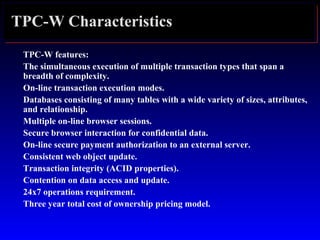 TPC-W Characteristics
TPC-W features:
The simultaneous execution of multiple transaction types that span a
breadth of complexity.
On-line transaction execution modes.
Databases consisting of many tables with a wide variety of sizes, attributes,
and relationship.
Multiple on-line browser sessions.
Secure browser interaction for confidential data.
On-line secure payment authorization to an external server.
Consistent web object update.
Transaction integrity (ACID properties).
Contention on data access and update.
24x7 operations requirement.
Three year total cost of ownership pricing model.
 