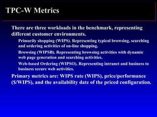 TPC-W Metrics
There are three workloads in the benchmark, representing
different customer environments.
Primarily shopping (WIPS). Representing typical browsing, searching
and ordering activities of on-line shopping.
Browsing (WIPSB). Representing browsing activities with dynamic
web page generation and searching activities.
Web-based Ordering (WIPSO). Representing intranet and business to
business secure web activities.
Primary metrics are: WIPS rate (WIPS), price/performance
($/WIPS), and the availability date of the priced configuration.
 