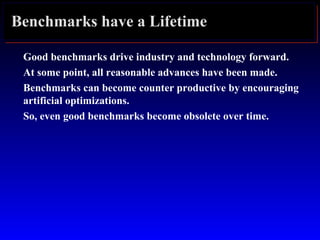 Benchmarks have a Lifetime
Good benchmarks drive industry and technology forward.
At some point, all reasonable advances have been made.
Benchmarks can become counter productive by encouraging
artificial optimizations.
So, even good benchmarks become obsolete over time.
 