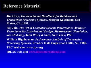 Reference Material
Jim Gray, The Benchmark Handbook for Database and
Transaction Processing Systems, Morgan Kaufmann, San
Mateo, CA, 1991.
Raj Jain, The Art of Computer Systems Performance Analysis:
Techniques for Experimental Design, Measurement, Simulation,
and Modeling, John Wiley & Sons, New York, 1991.
William Highleyman, Performance Analysis of Transaction
Processing Systems, Prentice Hall, Englewood Cliffs, NJ, 1988.
TPC Web site: www.tpc.org
IDEAS web site: www.ideasinternational.com
 