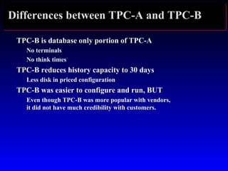 Differences between TPC-A and TPC-B
TPC-B is database only portion of TPC-A
No terminals
No think times
TPC-B reduces history capacity to 30 days
Less disk in priced configuration
TPC-B was easier to configure and run, BUT
Even though TPC-B was more popular with vendors,
it did not have much credibility with customers.
 