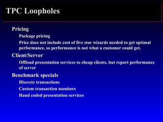 TPC Loopholes
Pricing
Package pricing
Price does not include cost of five star wizards needed to get optimal
performance, so performance is not what a customer could get.
Client/Server
Offload presentation services to cheap clients, but report performance
of server
Benchmark specials
Discrete transactions
Custom transaction monitors
Hand coded presentation services
 