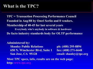 What is the TPC?
TPC = Transaction Processing Performance Council
Founded in Aug/88 by Omri Serlin and 8 vendors.
Membership of 40-45 for last several years
Everybody who’s anybody in software & hardware
De facto industry standards body for OLTP performance
Administered by:
Shanley Public Relations ph: (408) 295-8894
650 N. Winchester Blvd, Suite 1 fax: (408) 271-6648
San Jose, CA 95128 email: shanley@tpc.org
Most TPC specs, info, results are on the web page:
http: www.tpc.org
 