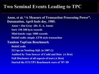 Two Seminal Events Leading to TPC
Anon, et al, “A Measure of Transaction Processing Power”,
Datamation, April fools day, 1985.
Anon = Jim Gray (Dr. E. A. Anon)
Sort: 1M 100 byte records
Mini-batch: copy 1000 records
DebitCredit: simple ATM style transaction
Tandem TopGun Benchmark
DebitCredit
212 tps on NonStop SQL in 1987 (!)
Audited by Tom Sawyer of Codd and Date (A first)
Full Disclosure of all aspects of tests (A first)
Started the ET1/TP1 Benchmark wars of ’87-’89
 