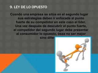 9. LEY DE LO OPUESTO
Cuando una empresa se sitúa en el segundo lugar
sus estrategias deben ir enfocada al punto
fuerte de su competidor en este caso el líder.
Una vez después de descubrir el punto fuerte,
el competidor del segundo lugar debe presentar
al consumidor lo opuesto, ósea no ser mejor
sino diferente.
 