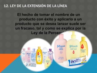 12. LEY DE LA EXTENSIÓN DE LA LÍNEA
El hecho de tomar el nombre de un
producto con éxito y aplicarlo a un
producto que se desea lanzar suele ser
un fracaso, tal y como se explica por la
Ley de la Percepción.
 
