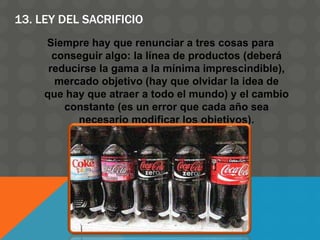 13. LEY DEL SACRIFICIO
Siempre hay que renunciar a tres cosas para
conseguir algo: la línea de productos (deberá
reducirse la gama a la mínima imprescindible),
mercado objetivo (hay que olvidar la idea de
que hay que atraer a todo el mundo) y el cambio
constante (es un error que cada año sea
necesario modificar los objetivos).
 