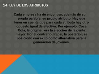 14. LEY DE LOS ATRIBUTOS
Cada empresa ha de encontrar, además de su
propia palabra, su propio atributo. Hay que
tener en cuenta que para cada atributo hay otro
opuesto igual de efectivo. Por ejemplo, Coca
Cola, la original, era la elección de la gente
mayor. Por el contrario, Pepsi, la posterior, se
posicionó con éxito como alternativa para la
generación de jóvenes.
 