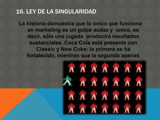 16. LEY DE LA SINGULARIDAD
La historia demuestra que lo único que funciona
en marketing es un golpe audaz y único, es
decir, sólo una jugada producirá resultados
sustanciales. Coca Cola está presente con
Classic y New Coke: la primera se ha
fortalecido, mientras que la segunda apenas
sobrevive.
 