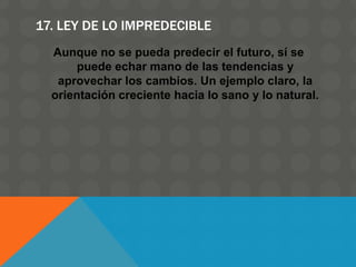 17. LEY DE LO IMPREDECIBLE
Aunque no se pueda predecir el futuro, sí se
puede echar mano de las tendencias y
aprovechar los cambios. Un ejemplo claro, la
orientación creciente hacia lo sano y lo natural.
 