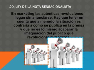 20. LEY DE LA NOTA SENSACIONALISTA
En marketing las auténticas revoluciones
llegan sin anunciarse. Hay que tener en
cuenta que a menudo la situación es
contraria a como se publica en la prensa
y que no es lo mismo acaparar la
imaginación del público que
revolucionar el mercado.
 
