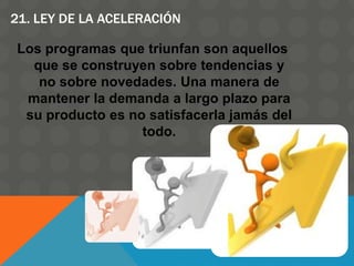21. LEY DE LA ACELERACIÓN
Los programas que triunfan son aquellos
que se construyen sobre tendencias y
no sobre novedades. Una manera de
mantener la demanda a largo plazo para
su producto es no satisfacerla jamás del
todo.
 