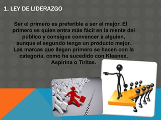 1. LEY DE LIDERAZGO
Ser el primero es preferible a ser el mejor. El
primero es quien entra más fácil en la mente del
público y consigue convencer a alguien,
aunque el segundo tenga un producto mejor.
Las marcas que llegan primero se hacen con la
categoría, como ha sucedido con Kleenex,
Aspirina o Tiritas.
 