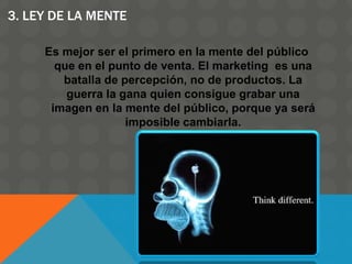 3. LEY DE LA MENTE
Es mejor ser el primero en la mente del público
que en el punto de venta. El marketing es una
batalla de percepción, no de productos. La
guerra la gana quien consigue grabar una
imagen en la mente del público, porque ya será
imposible cambiarla.
 