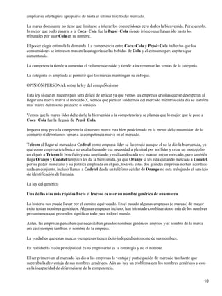 ampliar su oferta para apropiarse de hasta el último trocito del mercado.

La marca dominante no tiene que limitarse a tolerar los competidores pero darles la bienvenida. Por ejemplo,
lo mejor que pudo pasarle a la Coca−Cola fue la Pepsi−Cola siendo irónico que hayan ido hasta los
tribunales por usar Cola en su nombre.

Él poder elegir estimula la demanda. La competencia entre Coca−Cola y Pepsi−Cola ha hecho que los
consumidores se interesen mas en la categoría de las bebidas de Cola y el consumo per. capita sigue
aumentando.

La competencia tiende a aumentar el volumen de ruido y tiende a incrementar las ventas de la categoría.

La categoría es ampliada al permitir que las marcas mantengan su enfoque.

OPINIÓN PERSONAL sobre la ley del compaÑerismo

Esta ley sí que en nuestro país será difícil de aplicar ya que vemos las empresas criollas que se desesperan al
llegar una nueva marca al mercado X, vemos que piensan saldremos del mercado mientras cada día se instalen
mas marca del mismo producto o servicio.

Vemos que la marca líder debe darle la bienvenida a la competencia y se plantea que lo mejor que le paso a
Coca−Cola fue la llegada de Pepsi−Cola.

Importa muy poco la competencia sí nuestra marca esta bien posicionada en la mente del consumidor, de lo
contrario sí deberíamos temer a la competencia nueva en el mercado.

Tricom al llegar al mercado a Codetel como empresa líder se favoreció aunque el no le dio la bienvenida, ya
que como empresa telefónica no estaba llenando esa necesidad a plenitud por ser líder y crear un monopolio
en el país a Tricom le beneficio y esta ampliando y realizando cada vez mas un mejor mercado, pero también
llega Orange y Codetel tampoco les da la bienvenida, ya que Orange sí les esta quitando mercado a Codetel,
por su poder monetario y su política empleada en el país, todavía estas dos grandes empresas no han acordado
nada en conjunto, incluso llamas a Codetel desde un teléfono celular de Orange no esta trabajando el servicio
de identificación de llamada.

La ley del genérico

Una de las vías más rápidas hacia el fracaso es usar un nombre genérico de una marca

La historia nos puede llevar por el camino equivocado. En el pasado algunas empresas (o marcas) de mayor
éxito tenían nombres genéricos. Algunas empresas incluso, han intentado combinar dos o más de los nombres
presuntuosos que pretenden significar todo para todo el mundo.

Antes, las empresas pensaban que necesitaban grandes nombres genéricos amplios y el nombre de la marca
era casi siempre también el nombre de la empresa.

La verdad es que estas marcas o empresas tienen éxito independientemente de sus nombres.

En realidad la razón principal del éxito empresarial es la estrategia y no el nombre.

El ser primero en el mercado les dio a las empresas la ventaja y participación de mercado tan fuerte que
superaba la desventaja de sus nombres genéricos. Aún así hay un problema con los nombres genéricos y esto
es la incapacidad de diferenciarse de la competencia.


                                                                                                             10
 