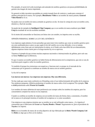 Por ejemplo, el sector de la alta tecnología está saturado de nombres genéricos con pocas probabilidades de
generar una imagen de marca importante.

En general se debe encontrar una palabra en común tomada fuera de contexto y usada para connotar el
atributo principal de la marca. Por ejemplo, Blockbuster Video es un nombre de marca potente, General
Video Rental no lo es.

Se puede crear un nombre de marca cortando un genérico en dos. Se tiene la ventaja de crear un nombre corto,
distintivo y fácil de recordar.

Se puede dar de ejemplo de Intelligent Chip Company que es un nombre de marca mediocre pero Intel
Corp ha resultado de ser de excelente resultado.

En la mente del consumidor no funciona con letras sino con sonidos, no importa como se escriba.

OPINIÓN PERSONAL SOBRE LA LEY DEL GENÉRICO

Las empresas según plantea el texto pensaban que para tener éxito tendrían que crear un nombre genérico pero
eso esta cambiando poco a poco ya que según la ley del cambio eso es muy delicado, sí no se maneja
debidamente como tiene que ser enteraríamos la marca, en el fondo sería mas difícil de un relanzamiento,
algunas empresas tienen suerte pero a la larga nuestra ley no se equivoca.

Tenemos el ejemplo de que existen muchas empresas nacionales e internacionales de galletas, pero solo una
se llama Nabisco aquí la diferencia.

Es que sí usamos un nombre genérico no habrá forma de diferenciarnos de la competencia, que esto es una de
la primera parte negativo sobre los nombre genéricos.

Ve también él porque las extensiones son negativas y funciona mal, es porque en el mercado de las
extensiones por lo general se combinan un nombre de marca con un nombre genérico.

La ley de la empresa

Las marcas son marcas. Las empresas son empresas. Hay una diferencia.

No hay nada que cause tanta confusión en el branding como el uso indiscriminando del nombre de la empresa.
Nos podemos preguntar ¿Debería predominar el nombre de marca sobre el de la empresa? Por ejemplo, Tide
o Ariel predominan sobre Procter & Gamble.

Los nombres de marca deberían de tener preferencia casi siempre sobre los nombres de empresa, pero los
consumidores compran las marcas no las empresas.

Cuando se combina un nombre de empresa con un nombre de marca de forma clara y consistente, el nombre
de la marca es lo principal mientras el nombre de la empresa se ve como secundario.

Una empresa es una empresa mientras que su nombre no se esté utilizando como marca. ¿ Le importa al
consumidor que el fabricante del Lexus sea Toyota, Honda o Nissan? Seguramente no, pero al presidente de
Toyota si le importa.

Rolex no es el nombre de marca de un reloj deportivo de lujo fabricado por la Rolex Watch Company Ltd
Un Rolex es algo que se lleva en la muñeca.



                                                                                                              11
 