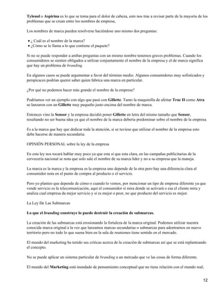 Tylenol o Aspirina es lo que se toma para el dolor de cabeza, esto nos trae a revisar parte de la mayoría de los
problemas que se crean entre los nombres de empresa,

Los nombres de marca pueden resolverse haciéndose uno mismo dos preguntas:

• ¿ Cuál es el nombre de la marca?
• ¿Cómo se le llama a lo que contiene el paquete?

Si no se puede responder a ambas preguntas con un mismo nombre tenemos graves problemas. Cuando los
consumidores se sienten obligados a utilizar conjuntamente el nombre de la empresa y el de marca significa
que hay un problema de branding.

En algunos casos se puede argumentar a favor del término medio. Algunos consumidores muy sofisticados y
perspicaces podrían querer saber quien fabrica una marca en particular.

¿Por qué no podemos hacer más grande el nombre de la empresa?

Podríamos ver un ejemplo con algo que pasó con Gillette. Tanto la maquinilla de afeitar Trac II como Atra
se lanzaron con un Gillette muy pequeño justo encima del nombre de marca.

Entonces vino la Sensor y la empresa decidió poner Gillette en letra del mismo tamaño que Sensor,
resultando no ser buena idea ya que el nombre de la marca debería predominar sobre el nombre de la empresa.

Es a la marca que hay que dedicar toda la atención, si se tuviese que utilizar el nombre de la empresa esto
debe hacerse de manera secundaria.

OPINIÓN PERSONAL sobre la ley de la empresa

En esta ley nos tocará hablar muy poco ya que esta sí que esta clara, en las campañas publicitarias de la
cervecería nacional se nota que solo sale el nombre de su marca líder y no a su empresa que la maneja.

La marca es la marca y la empresa es la empresa uno depende de la otra pero hay una diferencia clara al
consumidor nota en el punto de compra al producto o el servicio.

Pero yo planteo que depende de cómo o cuando lo vemos, por mencionar un tipo de empresa diferente ya que
vende servicio es la telecomunicación, aquí el consumidor sí mira donde se activará o esa el cliente mira y
analiza cual empresa da mejor servicio y sí es mejor o peor, no que producto del servicio es mejor.

La Ley De Las Submarcas

Lo que el branding construye lo puede destruir la creación de submarcas.

La creación de las submarcas está erosionando la fortaleza de la marca original. Podemos utilizar nuestra
conocida marca original a la vez que lanzamos marcas secundarias o submarcas para adentrarnos en nuevo
territorio pero no todo lo que suena bien en la sala de reuniones tiene sentido en el mercado.

El mundo del marketing ha tenido sus criticas acerca de la creación de submarcas así que se está replanteando
el concepto.

No se puede aplicar un sistema particular de branding a un mercado que ve las cosas de forma diferente.

El mundo del Marketing está inundado de pensamiento conceptual que no tiene relación con el mundo real,


                                                                                                              12
 