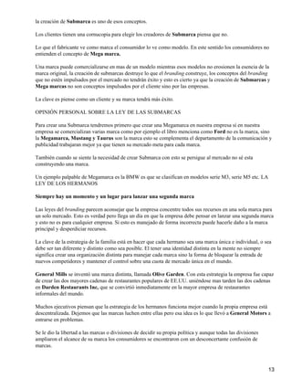 la creación de Submarca es uno de esos conceptos.

Los clientes tienen una cornucopia para elegir los creadores de Submarca piensa que no.

Lo que el fabricante ve como marca el consumidor lo ve como modelo. En este sentido los consumidores no
entienden el concepto de Mega marca.

Una marca puede comercializarse en mas de un modelo mientras esos modelos no erosionen la esencia de la
marca original, la creación de submarcas destruye lo que el branding construye, los conceptos del branding
que no estén impulsados por el mercado no tendrán éxito y esto es cierto ya que la creación de Submarcas y
Mega marcas no son conceptos impulsados por el cliente sino por las empresas.

La clave es piense como un cliente y su marca tendrá más éxito.

OPINIÓN PERSONAL SOBRE LA LEY DE LAS SUBMARCAS

Para crear una Submarca tendremos primero que crear una Megamarca en nuestra empresa sí en nuestra
empresa se comercializan varias marca como por ejemplo el libro menciona como Ford no es la marca, sino
la Megamarca, Mustang y Taurus son la marca esto se complementa el departamento de la comunicación y
publicidad trabajaran mejor ya que tienen su mercado meta para cada marca.

También cuando se siente la necesidad de crear Submarca con esto se persigue al mercado no sé esta
construyendo una marca.

Un ejemplo palpable de Megamarca es la BMW es que se clasifican en modelos serie M3, serie M5 etc. LA
LEY DE LOS HERMANOS

Siempre hay un momento y un lugar para lanzar una segunda marca

Las leyes del branding parecen aconsejar que la empresa concentre todos sus recursos en una sola marca para
un solo mercado. Esto es verdad pero llega un día en que la empresa debe pensar en lanzar una segunda marca
y esto no es para cualquier empresa. Si esto es manejado de forma incorrecta puede hacerle daño a la marca
principal y desperdiciar recursos.

La clave de la estrategia de la familia está en hacer que cada hermano sea una marca única e individual, o sea
debe ser tan diferente y distinto como sea posible. El tener una identidad distinta en la mente no siempre
significa crear una organización distinta para manejar cada marca sino la forma de bloquear la entrada de
nuevos competidores y mantener el control sobre una cuota de mercado única en el mundo.

General Mills se inventó una marca distinta, llamada Olive Garden. Con esta estrategia la empresa fue capaz
de crear las dos mayores cadenas de restaurantes populares de EE.UU. uniéndose mas tarden las dos cadenas
en Darden Restaurants Inc, que se convirtió inmediatamente en la mayor empresa de restaurantes
informales del mundo.

Muchos ejecutivos piensan que la estrategia de los hermanos funciona mejor cuando la propia empresa está
descentralizada. Dejemos que las marcas luchen entre ellas pero esa idea es lo que llevó a General Motors a
entrarse en problemas.

Se le dio la libertad a las marcas o divisiones de decidir su propia política y aunque todas las divisiones
ampliaron el alcance de su marca los consumidores se encontraron con un desconcertante confusión de
marcas.



                                                                                                              13
 
