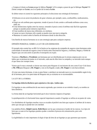 ¿ Compra el cliente un Lexus porque lo fabrica Toyota? ¿O lo compra a pesar de que lo fabrique Toyota? El
cliente compra un Lexus, ese es el poder de la marca Lexus.

Se deben tomar en cuenta los siguientes principios al seleccionar una estrategia de hermanos:

• Enfocarse en un sector de productos de gran volumen, por ejemplo; autos, combustibles, medicamentos,
  etc.
• Elegir un solo atributo para segmentar, siendo el precio él más común o utilizando atributos como sexo,
  edad, etc.
• Crear distinciones rígidas entre las marcas, tomando el precio como el atributo más fácil de segmentar
  porque se pueden poner números específicos.
• Crear nombres de marca muy diferentes, no similares.
• Lanzar un nuevo hermano sólo cuando se pueda crear una nueva categoría.
• Mantener el control sobre la familia de hermanos desde la alta dirección.

Una familia de marcas hermanas no es una estrategia apta para cualquier empresa.

OPINIÓN PERSONAL SOBRE LA LEY DE LOS HERMANOS

El ejemplo más común hoy en RD. Es la fusión en las empresas de compañía de seguros como hermanas están
controlando el mercado de seguros como la fusión entre Nacional de Seguros y Antillana, Magna y Global de
Seguros que con esta unión sé percibe el monopolio en el país.

Tenemos a Marlboro y Presidente son hermanas por ser distribuidas por la misma empresa pero eso no
indica que se promuevan juntas en el mercado, cada una de ellas tiene su campaña y su mercado meta aunque
el que fuma casi siempre toma.

Vemos que lo mas a menudo es lanzar una marca para bloquear el crecimiento de otra como Coca−Cola lanza
a Mr. PIB para bloquear a Dr. Pepper y esta no ha llegada a nada y Dr. Pepper sí esta hacia delante.

Al crear una marca hermana, sí esta es para llenar y satisfacer un mercado nuevo es recomendable según la ley
de la hermana, pero sí es para tratar de bloquear una ya existente no es recomendable.

LA LEY DE LA FORMA

Un logotipo debería diseñarse para ajustarse a los ojos. Ambos ojos.

Un logotipo es una combinación de una marca registrada, que consiste en un símbolo visual y su nombre en
letra distintiva.

La forma ideal de un logotipo horizontal que le da el máximo impacto al logotipo.

La predisposición a lo horizontal tiene especial importancia cuando el logotipo se utiliza en un punto de venta.

Los diseñadores de logotipos muchas veces se exceden al preferir una letra que exprese el atributo de la marca
antes que una que se pueda leer con claridad.

Las palabras Rolex, Ralph Lauren, Rolls Royce son las que comunican el poder de las marcas. Los tipos de
letra que se usan en los logotipos pueden ayudar o estorbar el proceso de comunicación, pero solo
ligeramente.

La legibilidad es lo más importante al elegir el tipo de letra de un logotipo ya que queremos que nuestro


                                                                                                             14
 