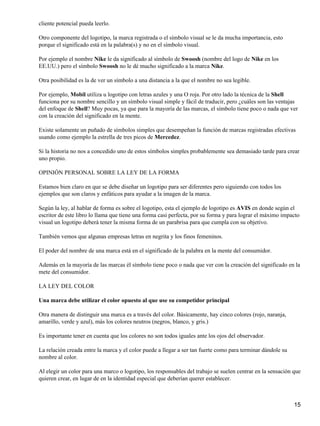 cliente potencial pueda leerlo.

Otro componente del logotipo, la marca registrada o el símbolo visual se le da mucha importancia, esto
porque el significado está en la palabra(s) y no en el símbolo visual.

Por ejemplo el nombre Nike le da significado al símbolo de Swoosh (nombre del logo de Nike en los
EE.UU.) pero el símbolo Swoosh no le dé mucho significado a la marca Nike.

Otra posibilidad es la de ver un símbolo a una distancia a la que el nombre no sea legible.

Por ejemplo, Mobil utiliza u logotipo con letras azules y una O roja. Por otro lado la técnica de la Shell
funciona por su nombre sencillo y un símbolo visual simple y fácil de traducir, pero ¿cuáles son las ventajas
del enfoque de Shell? Muy pocas, ya que para la mayoría de las marcas, el símbolo tiene poco o nada que ver
con la creación del significado en la mente.

Existe solamente un puñado de símbolos simples que desempeñan la función de marcas registradas efectivas
usando como ejemplo la estrella de tres picos de Mercedez.

Si la historia no nos a concedido uno de estos símbolos simples probablemente sea demasiado tarde para crear
uno propio.

OPINIÓN PERSONAL SOBRE LA LEY DE LA FORMA

Estamos bien claro en que se debe diseñar un logotipo para ser diferentes pero siguiendo con todos los
ejemplos que son claros y enfáticos para ayudar a la imagen de la marca.

Según la ley, al hablar de forma es sobre el logotipo, esta el ejemplo de logotipo es AVIS en donde según el
escritor de este libro lo llama que tiene una forma casi perfecta, por su forma y para lograr el máximo impacto
visual un logotipo deberá tener la misma forma de un parabrisa para que cumpla con su objetivo.

También vemos que algunas empresas letras en negrita y los finos femeninos.

El poder del nombre de una marca está en el significado de la palabra en la mente del consumidor.

Además en la mayoría de las marcas él símbolo tiene poco o nada que ver con la creación del significado en la
mete del consumidor.

LA LEY DEL COLOR

Una marca debe utilizar el color opuesto al que use su competidor principal

Otra manera de distinguir una marca es a través del color. Básicamente, hay cinco colores (rojo, naranja,
amarillo, verde y azul), más los colores neutros (negros, blanco, y gris.)

Es importante tener en cuenta que los colores no son todos iguales ante los ojos del observador.

La relación creada entre la marca y el color puede a llegar a ser tan fuerte como para terminar dándole su
nombre al color.

Al elegir un color para una marco o logotipo, los responsables del trabajo se suelen centrar en la sensación que
quieren crear, en lugar de en la identidad especial que deberían querer establecer.



                                                                                                             15
 