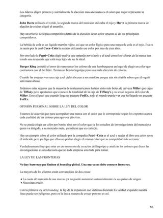 Los líderes eligen primero y normalmente la elección más adecuada es el color que mejor represente la
categoría.

John Deere utilizaba el verde, la segunda marca del mercado utilizaba el rojo y Hertz la primera marca de
alquiler de coches eligió el amarillo.

Hay un criterio de lógica competitiva detrás de la elección de un color opuesto al de los principales
competidores.

La bebida de cola es un líquido marrón rojizo, así que un color lógico para una marca de cola es el rojo. Esa es
la razón por la cual Coca−Cola ha estado utilizando ese color por mas de cien años.

Por otro lado la Pepsi−Cola eligió mal ya que optando por el rojo y el azul como los colores de la marca han
tenido una respuesta que está muy lejos de ser la ideal.

Burger King cometió el error de representar los colores de una hamburguesa en lugar de elegir un color que
contrastara con el del líder. Tenían un bonito logotipo pero una mala elección de colores.

Cuando las mujeres ven una caja azul cielo abrazan a sus maridos porque aún sin abrirla saben que el regalo
será maravilloso.

Podemos estar seguros que la mayoría de norteamericanos habrán visto más botes de cerveza Miller que cajas
de Tiffany pero apostamos que conocen la tonalidad de la caja de Tiffany's y no están seguros del color de
Miller. Esto al igual que cuando llega un paquete FedEx, todo el mundo puede ver que ha llegado un paquete
FedEx.

OPINIÓN PERSONAL SOBRE LA LEY DEL COLOR

Estamos de acuerdo que para acompañar una marca con el color que le corresponde según los expertos acerca
cada cualidad de los colores para que sea efectivo.

No se puede elegir un color por bonito sino por el color que ya los estudios de investigaciones del mercado a
quien va dirigido, a su mercado meta, ya indican que es correcto.

Hay un ejemplo sobre el color utilizado por la compañía Pepsi−Cola es el azul y según el libro ese color no es
el indicado pero yo digo que ellos no podían elegir el mismo color que su competidor más cercano.

Verdaderamente hay que estar en ese momento de creación del logotipo y analizar los colores que dicen las
investigaciones es una decisión que no toda empresa esta lista para tomar.

LA LEY DE LAS FRONTERAS

No hay barreras que limiten el branding global. Una marca no debe conocer fronteras.

La mayoría de los clientes están convencidos de dos cosas:

• La cuota de mercado de sus marcas ya no puede aumentar sustancialmente es sus países de origen.
• Necesitan crecer.

Con la primera ley del branding, la ley de la expansión cae víctimas diciendo Es verdad, expandir nuestra
línea puede ser peligroso, pero es la única manera de crecer pero no es así.



                                                                                                             16
 