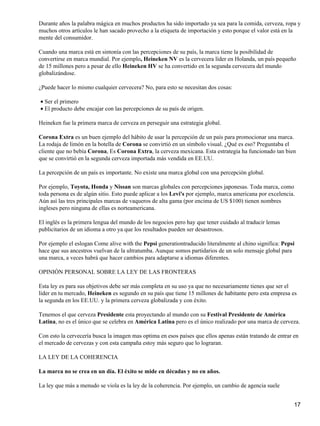Durante años la palabra mágica en muchos productos ha sido importado ya sea para la comida, cerveza, ropa y
muchos otros artículos le han sacado provecho a la etiqueta de importación y esto porque el valor está en la
mente del consumidor.

Cuando una marca está en sintonía con las percepciones de su país, la marca tiene la posibilidad de
convertirse en marca mundial. Por ejemplo, Heineken NV es la cervecera líder en Holanda, un país pequeño
de 15 millones pero a pesar de ello Heineken HV se ha convertido en la segunda cervecera del mundo
globalizándose.

¿Puede hacer lo mismo cualquier cervecera? No, para esto se necesitan dos cosas:

• Ser el primero
• El producto debe encajar con las percepciones de su país de origen.

Heineken fue la primera marca de cerveza en perseguir una estrategia global.

Corona Extra es un buen ejemplo del hábito de usar la percepción de un país para promocionar una marca.
La rodaja de limón en la botella de Corona se convirtió en un símbolo visual. ¿Qué es eso? Preguntaba el
cliente que no bebía Corona, Es Corona Extra, la cerveza mexicana. Esta estrategia ha funcionado tan bien
que se convirtió en la segunda cerveza importada más vendida en EE.UU.

La percepción de un país es importante. No existe una marca global con una percepción global.

Por ejemplo, Toyota, Honda y Nissan son marcas globales con percepciones japonesas. Toda marca, como
toda persona es de algún sitio. Esto puede aplicar a los Levi's por ejemplo, marca americana por excelencia.
Aún así las tres principales marcas de vaqueros de alta gama (por encima de US $100) tienen nombres
ingleses pero ninguna de ellas es norteamericana.

El inglés es la primera lengua del mundo de los negocios pero hay que tener cuidado al traducir lemas
publicitarios de un idioma a otro ya que los resultados pueden ser desastrosos.

Por ejemplo el eslogan Come alive with the Pepsi generationtraducido literalmente al chino significa: Pepsi
hace que sus ancestros vuelvan de la ultratumba. Aunque somos partidarios de un solo mensaje global para
una marca, a veces habrá que hacer cambios para adaptarse a idiomas diferentes.

OPINIÓN PERSONAL SOBRE LA LEY DE LAS FRONTERAS

Esta ley es para sus objetivos debe ser más completa en su uso ya que no necesariamente tienes que ser el
líder en tu mercado, Heineken es segundo en su país que tiene 15 millones de habitante pero esta empresa es
la segunda en los EE.UU. y la primera cerveza globalizada y con éxito.

Tenemos el que cerveza Presidente esta proyectando al mundo con su Festival Presidente de América
Latina, no es el único que se celebra en América Latina pero es el único realizado por una marca de cerveza.

Con esto la cervecería busca la imagen mas optima en esos países que ellos apenas están tratando de entrar en
el mercado de cervezas y con esta campaña estoy más seguro que lo lograran.

LA LEY DE LA COHERENCIA

La marca no se crea en un día. El éxito se mide en décadas y no en años.

La ley que más a menudo se viola es la ley de la coherencia. Por ejemplo, un cambio de agencia suele


                                                                                                           17
 