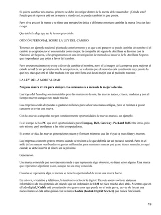 Si quiere cambiar una marca, primero se debe investigar dentro de la mente del consumidor. ¿Dónde está?
Puede que ni siquiera esté en la mente y siendo así, se puede cambiar lo que quiera.

Pero si ya está en la mente y se tiene una percepción única y diferente entonces cambiar la marca lleva un lato
riesgo.

Que nadie le diga que no le hemos prevenido.

OPINIÓN PERSONAL SOBRE LA LEY DEL CAMBIO

Tenemos un ejemplo nacional planteado anteriormente y es que a mí parecer se puede cambiar de nombre sí el
cambio es aceptado por el consumidor como mejor, la compañía de seguro la Antillana se fusiono con la
Nacional de Seguros, sí les preguntamos en una investigación de mercado al usuario de la Antillana Seguros
que responderán que están a favor del cambio.

Pero yo personalmente no estoy a favor de cambiar el nombre, pero sí la imagen de la empresa para mejorar el
estado actual de mí producto ante la competencia, ve a demás que el mercado esta cambiando muy pronto lo
que hoy cree que será el líder mañana vez que otro llena ese deseo mejor que el producto nuestro.

LA LEY DE LA MORTALIDAD

Ninguna marca vivirá para siempre. La eutanasia es a menudo la mejor solución.

Las leyes del branding son inmutables pero las marcas no lo son, las marcas nacen, crecen, maduran y con el
tiempo mueren aunque esto tarde mucho.

Las empresas están dispuestas a gastarse millones para salvar una marca antigua, pero se resisten a gastar
centavos en crear una nueva.

Con las nuevas categorías surgen constantemente oportunidades de nuevas marcas, un ejemplo;

Es el campo de las PC que creó oportunidades para Compaq, Dell, Gateway, Packard Bell entre otras, pero
esto mismo creó problemas a las mini computadoras.

Es como la vida, las nuevas generaciones nacen y florecen mientras que las viejas se marchitan y mueren.

Las empresas cometen graves errores cuando se resisten a lo que debería ser un proceso natural. Pero en el
asilo de las marcas moribundas se gastan millonadas para mantener marcas que ya no tienen remedio, es aquí
cuando se debe invertir el dinero en la próxima

Generación.

Una marca conocida que no representa nada o que representa algo obsoleto, no tiene valor alguno. Una marca
que represente algo tiene valor, aunque no sea muy conocida.

Cuando se representa algo, al menos se tiene la oportunidad de crear una marca fuerte.

En música, televisión y teléfonos, la tendencia es hacia lo digital. Un auto moderno tiene sistemas
informáticos de mas potencia de calculo que un ordenador de IBM no hace mucho años atrás. Mientras que en
el lado digital, Kodak está cometiendo otro grave error que puede ser el más grave, en vez de lanzar una
nueva marca se está arriesgando con la marca Kodak (Kodak Digital Science) que nunca funcionará.



                                                                                                             19
 