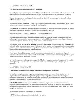 LA LEY DE LA CONCENTRACIÓN

Una marca se fortalece cuando concentra su enfoque

En esta ley nos explica como algunas marcas lideres como Starbuchs se convirtió en todo un fenómeno en el
mercado del café al ofrecer hoy en día mas de 30 tipos de café pero solo café, se concentro en hacer café.

Grandes ideas puestas en marcha y realizadas como la del sándwich submarino que izo famosa la cadena
Subway en todo los EE.UU.

También nos habla de McDonald's ya que esta revoluciono la comida rápida en hamburguesas, papas fritas y
refrescos, pero solo se concentra en este tipo de comida rápida.

La Coca−Cola no podía faltar en esta ley ya que es el icono en los refrescos pero solo se concentra en bebidas
gaseosas, refrescos y esta controla el 70% del mercado mundial en refresco.

OPINIÓN PERSONAL SOBRE LA LEY DE LA CONCENTRACIÓN

Esta está clara podemos poner ejemplos y nunca acabar con las empresas que a la fecha sus logros se han
realizado por la concentración de solo sus productos y variedad del mismo producto para llegar a diferentes
consumidores pero en diferentes tipos ya sea en tamaño, color, sabor etc.

Tenemos que hablar de Cervecería Nacional, del grupo León Jiménez con su producto líder Presidente que
estos solo se han concentrado en es marca y la tienen en varios tamaño, para llegar a diferentes segmento de la
población, como en también el tamaño pequeño es más económico y esto la centra como en la actualidad es la
cerveza de mayor ventas en nuestro territorio nacional.

Como vemos el agua Planeta Azul que solo se concentra en agua de todos los tamaños para llegar al
consumidor de todas las clases sociales con la misma calidad de envasado con la misma agua para todos, y en
la actualidad es líder en el territorio nacional.

Pero no sé porque no se habla aquí de los cigarrillos Marlboro que en la actualidad esta pasando por muchos
cambio pero sigue líder en el mundo, y esto solo es por la concentración de su producto principal los
cigarrillos.

LA LEY DE LA COMUNICACIÓN

El nacimiento de una marca se consigue con comunicación y no con publicidad

En esta ley se nos plantea lo que el publicista no quiere entender, pero ellos no tienen la culpa pero las
empresas tienen que tratar de crear productos ya que la creación posterior lanzamiento una campaña
publicitaria generalmente no logra que este producto despegue por este no ser capaz de generar interesen los
medios de comunicación por ejemplo del mismo libro:

THE BODY SHOP creada en los años 1976 concentrándose en productos cosméticos naturales, sin
perjudicar al medio ambiente ni a los aborígenes de los países de origen de los productos, prácticamente sin
publicidad pero sin embargo con mucha comunicación esta se ha convertido en una marca global muy fuerte
esto por ser la primera.

Por mencionar algunas que son líder por ser la primera:

• CNN la primera cadena de televisión dedicada a las noticias


                                                                                                               3
 