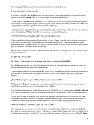 Una marca puede durar, necesitar menos mantenimiento y ser más fácil de usar.

Es la reivindicación de la autenticidad.

Cuando por ejemplo, Coca−Cola hizo esto por primera vez el consumidor respondió enseguida (sí) ya que
estaban de acuerdo en Coca−Cola es lo auténtico todo lo demás es una imitación.

Vemos como la Polaroid se convirtió en líder ya existiendo mas producto en su categoría de fotografías pero
ellos crearon el liderazgo en fotografía instantánea, pero vemos además que cuando compitió con Kodak en la
categoría de los carretes fotográficos convencionales, este fracasó.

Aquí vemos que si algún periodista esta realizando un reportaje sobre refresco, bebida de cola, casi siempre ¿a
quien llamara primero? Coca−Cola. Por ser esta para el consumidor la autentica.

OPINIÓN PERSONAL SOBRE LA LEY DE LAS CREDENCIALES

Como esta planteado es claro ya que la autenticidad se logra al llegar a ser el primero o diseñar un producto,
como llenar esa necesidad al consumidor que no estaba siendo satisfecha a total cabalidad con mi nuevo
producto y si no lo eres ya que existe otro producto primero diseñar un producto que llene la misma necesidad
pero de otra forma y más fácil para el consumidor.

De esta forma ganaremos la autenticidad de la opinión del consumidor y esto provocara y me llevara a ser el
líder en mi mercado.

LA LEY DE LA CALIDAD

La calidad es importante, pero las marcas no se construyen, solo con la calidad

La calidad es un concepto con miles de defensores, la manera de construir una marca mejor si se sigue este
criterio, es fabricando un producto de mejor calidad.

Tenemos en este libro que se habla de ROLEX, como uno de los mejores relojes del mundo y él mas vendido,
será esto por su calidad, como influye para el cliente la calidad como también vemos que se pone como
ejemplo:

¿Es un Rolex mas preciso que un Timex? Seguro que sí responde el libro.

El cliente de un Rolex no lo compra por este ser más puntual, sino que este se lo pone para que la gente vea
que él puede comprarse y tener un reloj de lujo como el Rolex.

Cree usted que un consumidor estaría dispuesto a pagar 100 dólares por un pantalón vaquero Replay o Diesel,
si la etiqueta estuviera por dentro del pantalón y no en donde se encuentra para exhibir la marca claro que no.

No hay nada de malo en la calidad, solo decimos que pongan a sus productos toda la calidad que sea capaz.
Pero no hay que contar sólo con la calidad para construir una marca. Para construir una marca de calidad se
debe reducir el enfoque y combinar ese enfoque reducido con un nombre mejor y un precio mas alto.

OPINIÓN PERSONAL SOBRE LA LEY DE LA CALIDAD

Para mí este punto no esta claro por ser los ejemplo marca de la mejor calidad en el mundo como la Rolex,
pero además ese enfoque de mejor nombre y más caro no me parece bien, ya que estas marca de reloj como la
mencionada se mantienen como líder de su competencia más cercana, yo digo que es por su calidad la Rolex


                                                                                                               6
 