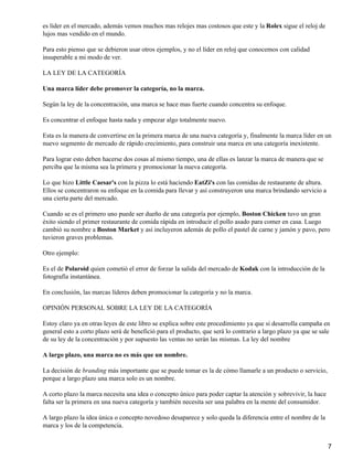 es líder en el mercado, además vemos muchos mas relojes mas costosos que este y la Rolex sigue el reloj de
lujos mas vendido en el mundo.

Para esto pienso que se debieron usar otros ejemplos, y no el líder en reloj que conocemos con calidad
insuperable a mi modo de ver.

LA LEY DE LA CATEGORÍA

Una marca líder debe promover la categoría, no la marca.

Según la ley de la concentración, una marca se hace mas fuerte cuando concentra su enfoque.

Es concentrar el enfoque hasta nada y empezar algo totalmente nuevo.

Esta es la manera de convertirse en la primera marca de una nueva categoría y, finalmente la marca líder en un
nuevo segmento de mercado de rápido crecimiento, para construir una marca en una categoría inexistente.

Para lograr esto deben hacerse dos cosas al mismo tiempo, una de ellas es lanzar la marca de manera que se
perciba que la misma sea la primera y promocionar la nueva categoría.

Lo que hizo Little Caesar's con la pizza lo está haciendo EatZi's con las comidas de restaurante de altura.
Ellos se concentraron su enfoque en la comida para llevar y así construyeron una marca brindando servicio a
una cierta parte del mercado.

Cuando se es el primero uno puede ser dueño de una categoría por ejemplo, Boston Chicken tuvo un gran
éxito siendo el primer restaurante de comida rápida en introducir el pollo asado para comer en casa. Luego
cambió su nombre a Boston Market y así incluyeron además de pollo el pastel de carne y jamón y pavo, pero
tuvieron graves problemas.

Otro ejemplo:

Es el de Polaroid quien cometió el error de forzar la salida del mercado de Kodak con la introducción de la
fotografía instantánea.

En conclusión, las marcas líderes deben promocionar la categoría y no la marca.

OPINIÓN PERSONAL SOBRE LA LEY DE LA CATEGORÍA

Estoy claro ya en otras leyes de este libro se explica sobre este procedimiento ya que si desarrolla campaña en
general esto a corto plazo será de benefició para el producto, que será lo contrario a largo plazo ya que se sale
de su ley de la concentración y por supuesto las ventas no serán las mismas. La ley del nombre

A largo plazo, una marca no es más que un nombre.

La decisión de branding más importante que se puede tomar es la de cómo llamarle a un producto o servicio,
porque a largo plazo una marca solo es un nombre.

A corto plazo la marca necesita una idea o concepto único para poder captar la atención y sobrevivir, la hace
falta ser la primera en una nueva categoría y también necesita ser una palabra en la mente del consumidor.

A largo plazo la idea única o concepto novedoso desaparece y solo queda la diferencia entre el nombre de la
marca y los de la competencia.


                                                                                                                7
 