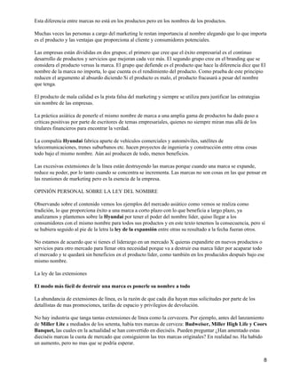 Esta diferencia entre marcas no está en los productos pero en los nombres de los productos.

Muchas veces las personas a cargo del marketing le restan importancia al nombre alegando que lo que importa
es el producto y las ventajas que proporciona al cliente y consumidores potenciales.

Las empresas están divididas en dos grupos; el primero que cree que el éxito empresarial es el continuo
desarrollo de productos y servicios que mejoran cada vez más. El segundo grupo cree en el branding que se
considera el producto versus la marca. El grupo que defiende es el producto que hace la diferencia dice que El
nombre de la marca no importa, lo que cuenta es el rendimiento del producto. Como prueba de este principio
reducen el argumento al absurdo diciendo Si el producto es malo, el producto fracasará a pesar del nombre
que tenga.

El producto de mala calidad es la pista falsa del marketing y siempre se utiliza para justificar las estrategias
sin nombre de las empresas.

La práctica asiática de ponerle el mismo nombre de marca a una amplia gama de productos ha dado paso a
críticas positivas por parte de escritores de temas empresariales, quienes no siempre miran mas allá de los
titulares financieros para encontrar la verdad.

La compañía Hyundai fabrica aparte de vehículos comerciales y automóviles, satélites de
telecomunicaciones, trenes suburbanos etc. hacen proyectos de ingeniería y construcción entre otras cosas
todo bajo el mismo nombre. Aún así producen de todo, menos beneficios.

Las excesivas extensiones de la línea están destruyendo las marcas porque cuando una marca se expande,
reduce su poder, por lo tanto cuando se concentra se incrementa. Las marcas no son cosas en las que pensar en
las reuniones de marketing pero es la esencia de la empresa.

OPINIÓN PERSONAL SOBRE LA LEY DEL NOMBRE

Observando sobre el contenido vemos los ejemplos del mercado asiático como vemos se realiza como
tradición, lo que proporciona éxito a una marca a corto plazo con lo que beneficia a largo plazo, ya
analizamos y plantemos sobre la Hyundai por tener el poder del nombre líder, quiso llegar a los
consumidores con el mismo nombre para todos sus productos y en este texto tenemos la consecuencia, pero sí
se hubiera seguido al pie de la letra la ley de la expansión entre otras su resultado a la fecha fueran otros.

No estamos de acuerdo que si tienes el liderazgo en un mercado X quieras expandirte en nuevos productos o
servicios para otro mercado para llenar otra necesidad porque va a destruir esa marca líder por acaparar todo
el mercado y te quedará sin beneficios en el producto líder, como también en los producidos después bajo ese
mismo nombre.

La ley de las extensiones

El modo más fácil de destruir una marca es ponerle su nombre a todo

La abundancia de extensiones de línea, es la razón de que cada día hayan mas solicitudes por parte de los
detallistas de mas promociones, tarifas de espacio y privilegios de devolución.

No hay industria que tanga tantas extensiones de línea como la cervecera. Por ejemplo, antes del lanzamiento
de Miller Lite a mediados de los setenta, había tres marcas de cerveza: Budweiser, Miller High Life y Coors
Banquet, las cuales en la actualidad se han convertido en dieciséis. Pueden preguntar ¿Han amentado estas
dieciséis marcas la cuota de mercado que consiguieron las tres marcas originales? En realidad no. Ha habido
un aumento, pero no mas que se podría esperar.


                                                                                                                   8
 
