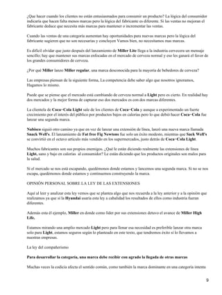 ¿Que hacer cuando los clientes no están entusiasmados para consumir un producto? La lógica del consumidor
indicaría que hacen falta menos marcas pero la lógica del fabricante es diferente. Si las ventas no mejoran el
fabricante deduce que necesita más marcas para mantener o incrementar las ventas.

Cuando las ventas de una categoría aumentan hay oportunidades para nuevas marcas pero la lógica del
fabricante sugieren que no son necesarias y concluyen Vamos bien, no necesitamos mas marcas.

Es difícil olvidar que justo después del lanzamiento de Miller Lite llega a la industria cervecera un mensaje
sencillo; hay que mantener sus marcas enfocadas en el mercado de cerveza normal y eso les ganará el favor de
los grandes consumidores de cerveza.

¿Por qué Miller lanzo Miller regular, una marca desconocida para la mayoría de bebedores de cerveza?

Las empresas piensan de la siguiente forma, La competencia debe saber algo que nosotros ignoramos,
Hagamos lo mismo.

Puede que se piense que el mercado está cambiando de cerveza normal a Light pero es cierto. En realidad hay
dos mercados y la mejor forma de capturar eso dos mercados es con dos marcas diferentes.

La clientela de Coca−Cola Light sale de los clientes de Coca−Cola y aunque a experimentado un fuerte
crecimiento por el interés del público por productos bajos en calorías pero lo que debió hacer Coca−Cola fue
lanzar una segunda marca.

Nabisco siguió otro camino ya que en vez de lanzar una extensión de línea, lanzó una nueva marca llamada
Snack Well's. El lanzamiento de Fat free Fig Newtons fue solo un éxito modesto, mientras que Sack Well's
se convirtió en el octavo articulo más vendido en los supermercados, justo detrás de Coca−Cola Light.

Muchos fabricantes son sus propios enemigos. ¿Qué le están diciendo realmente las extensiones de línea
Light, sano y bajo en calorías al consumidor? Le están diciendo que los productos originales son malos para
la salud.

Si el mercado se nos está escapando, quedémonos donde estamos y lancemos una segunda marca. Si no se nos
escapa, quedémonos donde estamos y continuemos construyendo la marca.

OPINIÓN PERSONAL SOBRE LA LEY DE LAS EXTENSIONES

Aquí al leer y analizar esta ley vemos que se plantea algo que nos recuerda a la ley anterior y a la opinión que
realizamos ya que sí la Hyundai usaría esta ley a cabalidad los resultados de ellos como industria fueran
diferentes.

Además esta él ejemplo, Miller en donde como líder por sus extensiones detuvo el avance de Miller High
Life.

Estamos mirando una amplio mercado Light pero para llenar esa necesidad es preferible lanzar otra marca
solo para Light, estamos seguros según lo planteado en este texto, que tendremos éxito sí lo llevamos a
nuestras empresas.

La ley del compañerismo

Para desarrollar la categoría, una marca debe recibir con agrado la llegada de otras marcas

Muchas veces la codicia afecta el sentido común, como también la marca dominante en una categoría intenta


                                                                                                               9
 