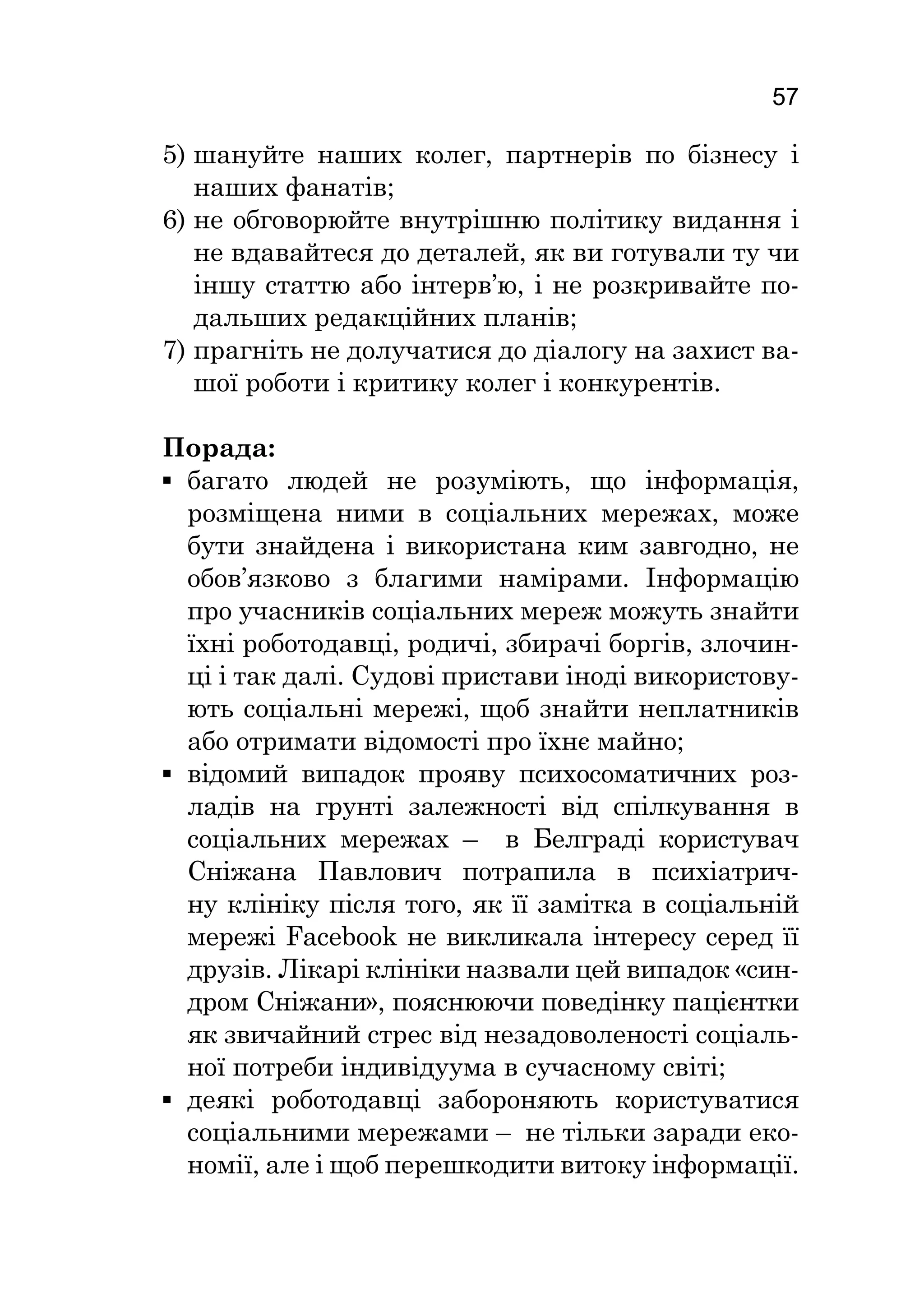 57
5)	шануйте наших колег, партнерів по бізнесу і
наших фанатів;
6)	не обговорюйте внутрішню політику видання і
не вдавайтеся до деталей, як ви готували ту чи
іншу статтю або інтерв’ю, і не розкривайте по-
дальших редакційних планів;
7)	прагніть не долучатися до діалогу на захист ва-
шої роботи і критику колег і конкурентів.
Порада:
▪▪ багато людей не розуміють, що інформація,
розміщена ними в соціальних мережах, може
бути знайдена і використана ким завгодно, не
обов’язково з благими намірами. Інформацію
про учасників соціальних мереж можуть знайти
їхні роботодавці, родичі, збирачі боргів, злочин-
ці і так далі. Судові пристави іноді використову-
ють соціальні мережі, щоб знайти неплатників
або отримати відомості про їхнє майно;
▪▪ відомий випадок прояву психосоматичних роз-
ладів на грунті залежності від спілкування в
соціальних мережах – в Белграді користувач
Сніжана Павлович потрапила в психіатрич-
ну клініку після того, як її замітка в соціальній
мережі Facebook не викликала інтересу серед її
друзів. Лікарі клініки назвали цей випадок «син-
дром Сніжани», пояснюючи поведінку пацієнтки
як звичайний стрес від незадоволеності соціаль-
ної потреби індивідуума в сучасному світі;
▪▪ деякі роботодавці забороняють користуватися
соціальними мережами – не тільки заради еко-
номії, але і щоб перешкодити витоку інформації.
 