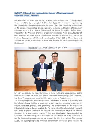 LINFINITY CEO Anndy Lian is Appointed as Member of Gyeongsangbuk-do
Blockchain Special Committee
On November 14, 2018, LINFINITY CEO Anndy Lian attended the “ Inauguration
Ceremony of the Gyeongsangbuk-do Blockchain Special Committee” organised by
the Government of Gyeongsangbuk-do, in South Korea. The committee is comprised
of 40 people, including top project sponsors, founders and leaders of blockchain
industries, such as Brock Pierce, Chairman of the Bitcoin Foundation; Jeffrey Jones,
President of the American Chamber of Commerce in Korea; Alexis Sirkia, founder of
GSR; Jonathan Kochmer, former Information Architect of Amazon and Director of
Business Development of RChain Cooperative; Eyal Oster, CEO of Momentums and
Annastasiah Mhaka, Co-Founder of AAIH (the Alliance for Artificial Intelligence in
Healthcare).
Mr. Lian has become the newest member of these ranks, and was presented as the
new ambassador of the Blockchain Special Committee. Gyeongsangbuk-do Governor,
Lee Cheol-Woo, personally presented him with a Letter of Appointment.
The Gyeongsangbuk-do Blockchain Special Committee is aimed at cultivating the
blockchain industry, building a blockchain research centre, attracting investment in
blockchain-related projects, and promoting the development of the blockchain
industry in the city of Gyeongsangbuk-do. “To nurture the blockchain industry, we will
work with a special committee of national and international experts to develop
strategies in a pre-emptive manner,” Mr. Lee Cheol-Woo, Gyeongsangbuk-do
Governor, said at the inauguration ceremony. “The establishment of the committee is
not the first time Gyeongsangbuk-do has entered the field of blockchain. This summer
[2018], the Gyeongsangbuk-do Provincial Government announced plans to issue its
 