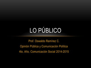 Prof. Oswaldo Ramírez C.
Opinión Pública y Comunicación Política
4to. Año. Comunicación Social 2014-2015
LO PÚBLICO
 