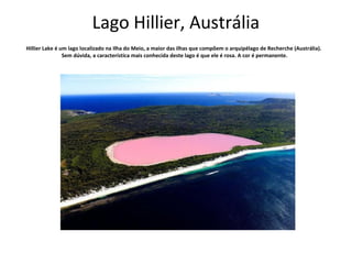 Lago Hillier, Austrália 
Hillier Lake é um lago localizado na Ilha do Meio, a maior das ilhas que compõem o arquipélago de Recherche (Austrália). 
Sem dúvida, a característica mais conhecida deste lago é que ele é rosa. A cor é permanente. 
 