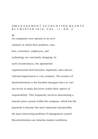 22M A N A G E M E N T A C C O U N T I N G Q U A R T E
R L Y W I N T E R 2 0 1 0 , V O L . 1 1 , N O . 2
M
ost companies now operate in an envi-
ronment in which their products, mar-
kets, customers, employees, and
technology are constantly changing. In
such circumstances, the appropriate
organizational form becomes important, and a decen-
tralized organization is very common. The essence of
decentralization is the freedom managers have at vari-
ous levels to make decisions within their sphere of
responsibility. This frequently involves determining a
transfer price system within the company, which has the
potential to become the most important and possibly
the most interesting problem of management control.
Decentralization can simulate market conditions
 