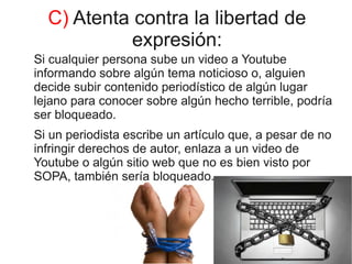 C) Atenta contra la libertad de
            expresión:
Si cualquier persona sube un video a Youtube
informando sobre algún tema noticioso o, alguien
decide subir contenido periodístico de algún lugar
lejano para conocer sobre algún hecho terrible, podría
ser bloqueado.
Si un periodista escribe un artículo que, a pesar de no
infringir derechos de autor, enlaza a un video de
Youtube o algún sitio web que no es bien visto por
SOPA, también sería bloqueado.
 