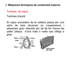 1. Màquines tèrmiques de combustió externa

 Turbines de vapor
 Turbines d’acció

 El vapor procedent de la caldera passa per una
 sèrie de tubs (toveres) on s’expansiona i
 adquereix gran velocitat per tal de fer moure les
 pales (àleps) d’una roda o rodet que obliga a
 girar
 