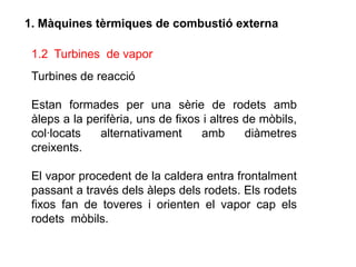 1. Màquines tèrmiques de combustió externa

 1.2 Turbines de vapor
 Turbines de reacció

 Estan formades per una sèrie de rodets amb
 àleps a la perifèria, uns de fixos i altres de mòbils,
 col·locats   alternativament      amb       diàmetres
 creixents.

 El vapor procedent de la caldera entra frontalment
 passant a través dels àleps dels rodets. Els rodets
 fixos fan de toveres i orienten el vapor cap els
 rodets mòbils.
 