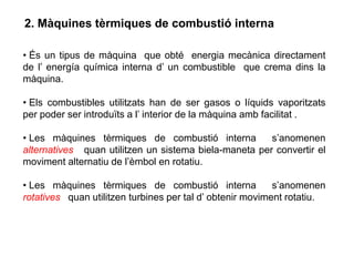 2. Màquines tèrmiques de combustió interna

• És un tipus de màquina que obté energia mecànica directament
de l’ energía química interna d’ un combustible que crema dins la
màquina.

• Els combustibles utilitzats han de ser gasos o líquids vaporitzats
per poder ser introduïts a l’ interior de la màquina amb facilitat .

• Les màquines tèrmiques de combustió interna          s’anomenen
alternatives quan utilitzen un sistema biela-maneta per convertir el
moviment alternatiu de l’èmbol en rotatiu.

• Les màquines tèrmiques de combustió interna              s’anomenen
rotatives quan utilitzen turbines per tal d’ obtenir moviment rotatiu.
 