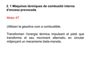 2. 1 Màquines tèrmiques de combustió interna
d’encesa provocada

Motor 4T

Utilitzen la gasolina com a combustible.

Transformen l’energia tèrmica impulsant el pistó que
transforma el seu moviment alternatiu en circular
mitjançant un mecanisme biela-maneta.
 