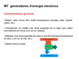 MT generadores d’energia mecànica

Característiques generals

• Reben calor d’una font d’alta temperatura (energia solar, petroli,
carbó, etc.)

• Transformen en treball una certa quantitat de el calor que reben
(normalment en forma d’un eix en rotació)

• Alliberen una certa quantitat de calor a una font de baixa temperatura
(a l’aire, a un riu, al mar, etc.)

• Operen dins un cicle
 