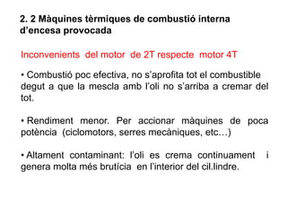 2. 2 Màquines tèrmiques de combustió interna
d’encesa provocada

Inconvenients del motor de 2T respecte motor 4T

• Combustió poc efectiva, no s’aprofita tot el combustible
degut a que la mescla amb l’oli no s’arriba a cremar del
tot.

• Rendiment menor. Per accionar màquines de poca
potència (ciclomotors, serres mecàniques, etc…)

• Altament contaminant: l’oli es crema continuament       i
genera molta més brutícia en l’interior del cil.lindre.
 