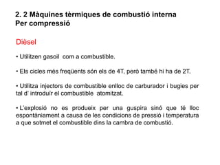 2. 2 Màquines tèrmiques de combustió interna
Per compressió

Dièsel
• Utilitzen gasoil com a combustible.

• Els cicles més freqüents són els de 4T, però també hi ha de 2T.

• Utilitza injectors de combustible enlloc de carburador i bugies per
tal d’ introduïr el combustible atomitzat.

• L’explosió no es produeix per una guspira sinó que té lloc
espontàniament a causa de les condicions de pressió i temperatura
a que sotmet el combustible dins la cambra de combustió.
 