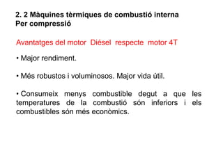 2. 2 Màquines tèrmiques de combustió interna
Per compressió

Avantatges del motor Diésel respecte motor 4T

• Major rendiment.

• Més robustos i voluminosos. Major vida útil.

• Consumeix menys combustible degut a que les
temperatures de la combustió són inferiors i els
combustibles són més econòmics.
 
